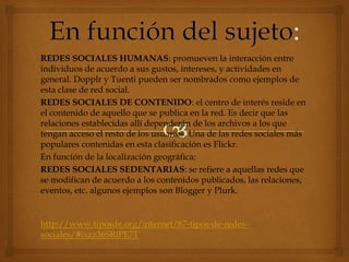 REDES SOCIALES HUMANAS: promueven la interacción entre
individuos de acuerdo a sus gustos, intereses, y actividades en
general. Dopplr y Tuenti pueden ser nombrados como ejemplos de
esta clase de red social.
REDES SOCIALES DE CONTENIDO: el centro de interés reside en
el contenido de aquello que se publica en la red. Es decir que las
relaciones establecidas allí dependerán de los archivos a los que
tengan acceso el resto de los usuarios. Una de las redes sociales más
populares contenidas en esta clasificación es Flickr.
En función de la localización geográfica:
REDES SOCIALES SEDENTARIAS: se refiere a aquellas redes que
se modifican de acuerdo a los contenidos publicados, las relaciones,
eventos, etc. algunos ejemplos son Blogger y Plurk.
http://www.tiposde.org/internet/87-tipos-de-redes-
sociales/#ixzz36SRiPE7T
 