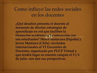 ¿Qué desafíos presenta el docente al
momento de diseñar estrategias de
aprendizaje en red que faciliten la
formación académica y la interacción con
sus estudiantes? Mercè Santacana (España) y
Javier Martínez (Chile) -invitados
internacionales al VI Encuentro de
Docentes, organizado por PUCP Virtual y
que tendrá lugar en nuestro campus el 3 y 4
de julio- nos dan sus perspectivas.
 