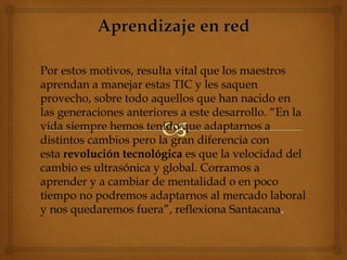 Por estos motivos, resulta vital que los maestros
aprendan a manejar estas TIC y les saquen
provecho, sobre todo aquellos que han nacido en
las generaciones anteriores a este desarrollo. “En la
vida siempre hemos tenido que adaptarnos a
distintos cambios pero la gran diferencia con
esta revolución tecnológica es que la velocidad del
cambio es ultrasónica y global. Corramos a
aprender y a cambiar de mentalidad o en poco
tiempo no podremos adaptarnos al mercado laboral
y nos quedaremos fuera”, reflexiona Santacana.
 