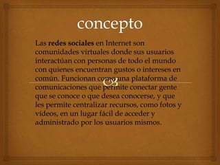 Las redes sociales en Internet son
comunidades virtuales donde sus usuarios
interactúan con personas de todo el mundo
con quienes encuentran gustos o intereses en
común. Funcionan como una plataforma de
comunicaciones que permite conectar gente
que se conoce o que desea conocerse, y que
les permite centralizar recursos, como fotos y
vídeos, en un lugar fácil de acceder y
administrado por los usuarios mismos.
 