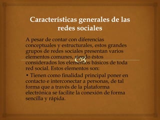 A pesar de contar con diferencias
conceptuales y estructurales, estos grandes
grupos de redes sociales presentan varios
elementos comunes, siendo éstos
considerados los elementos básicos de toda
red social. Estos elementos son:
• Tienen como finalidad principal poner en
contacto e interconectar a personas, de tal
forma que a través de la plataforma
electrónica se facilite la conexión de forma
sencilla y rápida.
 