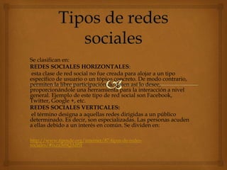Se clasifican en:
REDES SOCIALES HORIZONTALES:
esta clase de red social no fue creada para alojar a un tipo
específico de usuario o un tópico concreto. De modo contrario,
permiten la libre participación de quien así lo desee,
proporcionándole una herramienta para la interacción a nivel
general. Ejemplo de este tipo de red social son Facebook,
Twitter, Google +, etc.
REDES SOCIALES VERTICALES:
el término designa a aquellas redes dirigidas a un público
determinado. Es decir, son especializadas. Las personas acuden
a ellas debido a un interés en común. Se dividen en:
http://www.tiposde.org/internet/87-tipos-de-redes-
sociales/#ixzz36SQAffSt
 