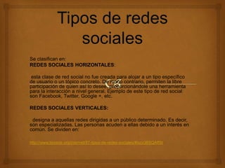 Se clasifican en:
REDES SOCIALES HORIZONTALES:
esta clase de red social no fue creada para alojar a un tipo específico
de usuario o un tópico concreto. De modo contrario, permiten la libre
participación de quien así lo desee, proporcionándole una herramienta
para la interacción a nivel general. Ejemplo de este tipo de red social
son Facebook, Twitter, Google +, etc.
REDES SOCIALES VERTICALES:
designa a aquellas redes dirigidas a un público determinado. Es decir,
son especializadas. Las personas acuden a ellas debido a un interés en
común. Se dividen en:
http://www.tiposde.org/internet/87-tipos-de-redes-sociales/#ixzz36SQAffSt
 