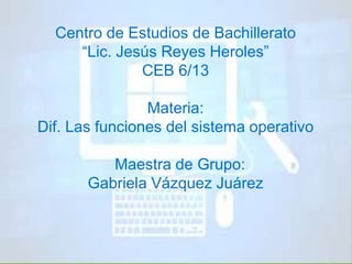 Centro de Estudios de Bachillerato 
“Lic. Jesús Reyes Heroles” 
CEB 6/13 
Materia: 
Dif. Las funciones del sistema operativo 
Maestra de Grupo: 
Gabriela Vázquez Juárez 
 