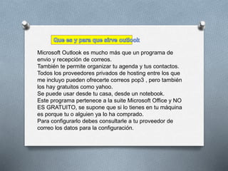 Microsoft Outlook es mucho más que un programa de 
envio y recepción de correos. 
También te permite organizar tu agenda y tus contactos. 
Todos los proveedores privados de hosting entre los que 
me incluyo pueden ofrecerte correos pop3 , pero también 
los hay gratuitos como yahoo. 
Se puede usar desde tu casa, desde un notebook. 
Este programa pertenece a la suite Microsoft Office y NO 
ES GRATUITO, se supone que si lo tienes en tu máquina 
es porque tu o alguien ya lo ha comprado. 
Para configurarlo debes consultarle a tu proveedor de 
correo los datos para la configuración. 
 