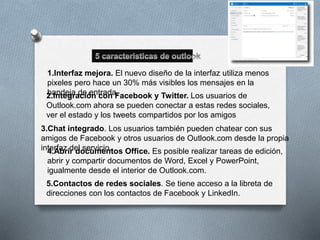 1.Interfaz mejora. El nuevo diseño de la interfaz utiliza menos 
pixeles pero hace un 30% más visibles los mensajes en la 
2b.aInntdeegjara dceió enn tcroadna F. acebook y Twitter. Los usuarios de 
Outlook.com ahora se pueden conectar a estas redes sociales, 
ver el estado y los tweets compartidos por los amigos 
3.Chat integrado. Los usuarios también pueden chatear con sus 
amigos de Facebook y otros usuarios de Outlook.com desde la propia 
int4e.rAfabzr idr edl osceurvmiceion.tos Office. Es posible realizar tareas de edición, 
abrir y compartir documentos de Word, Excel y PowerPoint, 
igualmente desde el interior de Outlook.com. 
5.Contactos de redes sociales. Se tiene acceso a la libreta de 
direcciones con los contactos de Facebook y LinkedIn. 
 