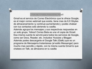 Gmail es el servicio de Correo Electrónico que te ofrece Google, 
es el mejor correo webmail que exista, tiene mas de 6,9 Gbytes 
de almacenamiento (y continuá aumentando) y podés chatear 
con tus contactos solo abriendo tu casilla. 
Además agrupa los mensajes y sus respectivas respuestas en 
un solo grupo, Yahoo! Correo Beta es una vil copia de Gmail. 
Esa misma cuenta te servirá para todos los servicios de Google, 
como ser Docs, Reader, etc. incluidos Youtube y Blogger. 
Además podes descargarte el Google Talk (Gtalk) que es un 
programa de Mensajería Instantanea (al estilo Messenger) pero 
mucho mas sencillo y rápido, con la misma cuenta Gmail lo que 
chatees en Talk, se almacena en tu casilla 
 