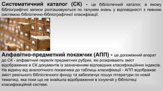 Систематичний каталог (СК) - це бібліотечний каталог, в якому 
бібліографічні записи розташовуються по галузям знань у відповідності з певною 
системою бібліотечно-бібліографічної класифікації. 
Алфавітно-предметний покажчик (АПП) - це допоміжний апарат 
до СК - алфавітний перелік предметних рубрик, які розкривають зміст 
відображених в СК документів із зазначенням відповідних класифікаційних індексів. 
На відміну від аналогічного покажчика до таблиць класифікації - АПП відображає 
зміст реального бібліотечного фонду та забезпечує пошук літератури по новій 
тематиці, яка поки що не знайшла відображення в існуючій у бібліотеці 
класифікаційній системі. 
 