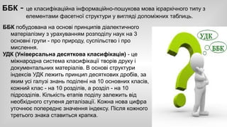 ББК - це класифікаційна інформаційно-пошукова мова ієрархічного типу з 
елементами фасетної структури у вигляді допоміжних таблиць. 
ББК побудована на основі принципів діалектичного 
матеріалізму з урахуванням розподілу наук на 3 
основні групи - про природу, суспільство і про 
мислення. 
УДК (Універсальна десяткова класифікація) - це 
міжнародна система класифікації творів друку і 
документальних матеріалів. В основі структури 
індексів УДК лежить принцип десяткових дробів, за 
яким усі галузі знань поділені на 10 основних класів, 
кожний клас - на 10 розділів, а розділ - на 10 
підрозділів. Кількість етапів поділу залежить від 
необхідного ступеня деталізації. Кожна нова цифра 
уточнює попереднє значення індексу. Після кожного 
третього знака ставиться крапка. 
 
