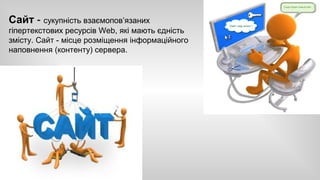 Сайт - сукупність взаємопов’язаних 
гіпертекстових ресурсів Web, які мають єдність 
змісту. Сайт - місце розміщення інформаційного 
наповнення (контенту) сервера. 
 