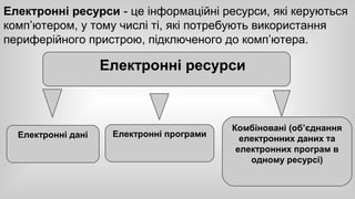 Електронні ресурси - це інформаційні ресурси, які керуються 
комп’ютером, у тому числі ті, які потребують використання 
периферійного пристрою, підключеного до комп’ютера. 
Електронні ресурси 
Електронні дані Електронні програми Комбіновані (об’єднання 
електронних даних та 
електронних програм в 
одному ресурсі) 
 