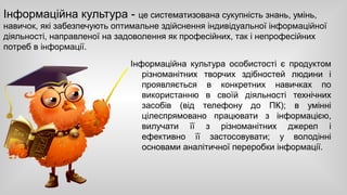Інформаційна культура - це систематизована сукупність знань, умінь, 
навичок, які забезпечують оптимальне здійснення індивідуальної інформаційної 
діяльності, направленої на задоволення як професійних, так і непрофесійних 
потреб в інформації. 
Інформаційна культура особистості є продуктом 
різноманітних творчих здібностей людини і 
проявляється в конкретних навичках по 
використанню в своїй діяльності технічних 
засобів (від телефону до ПК); в умінні 
цілеспрямовано працювати з інформацією, 
вилучати її з різноманітних джерел і 
ефективно її застосовувати; у володінні 
основами аналітичної переробки інформації. 
 