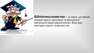 Бібліотекознавство - це наука, що вивчає 
питання змісту, організації та методології 
суспільного користування книгою. Воно має 
культурно-освітні та виховні цілі. 
 