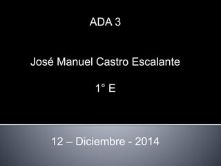 ADA 3 
José Manuel Castro Escalante 
1° E 
12 – Diciembre - 2014 
 