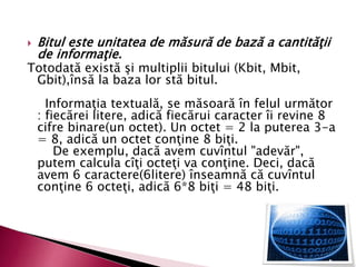  Bitul este unitatea de măsură de bază a cantităţii
de informaţie.
Totodată există şi multiplii bitului (Kbit, Mbit,
Gbit),însă la baza lor stă bitul.
Informaţia textuală, se măsoară în felul următor
: fiecărei litere, adică fiecărui caracter îi revine 8
cifre binare(un octet). Un octet = 2 la puterea 3-a
= 8, adică un octet conţine 8 biţi.
De exemplu, dacă avem cuvîntul "adevăr",
putem calcula cîţi octeţi va conţine. Deci, dacă
avem 6 caractere(6litere) înseamnă că cuvîntul
conţine 6 octeţi, adică 6*8 biţi = 48 biţi.
 
