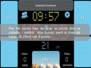 Per fer punts has de ficar la pilota dins la
cistella, i valdrà dos punts, però si tires de
triple, (6,25m) val 3 punts.
 