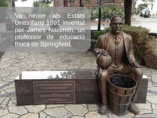 Va néixer als Estats
Units l'any 1891 inventat
per James Naismith, un
professor de educació
física de Springfield.
 