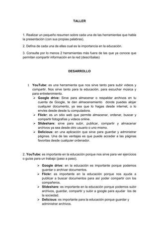 TALLER
1. Realizar un pequeño resumen sobre cada una de las herramientas que habla
la presentación (con sus propias palabras).
2. Defina de cada una de ellas cual es la importancia en la educación.
3. Consulte por lo menos 2 herramientas más fuera de las que ya conoce que
permitan compartir información en la red (descríbalas)
DESARROLLO
1 YouTube: es una herramienta que nos sirve tanto para subir videos y
compartir. Nos sirve tanto para la educación, para escuchar música y
para entretenimiento.
 Google drive: Sirve para almacenar o respaldar archivos en tu
cuenta de Google, te dan almacenamiento donde puedes alojar
cualquier documento, ya sea que lo hagas desde internet, o lo
envíes desde desde tu computadora.
 Flickr: es un sitio web que permite almacenar, ordenar, buscar y
compartir fotografías y videos online.
 Slideshare: sirve para subir, publicar, compartir y almacenar
archivos ya sea desde otro usuario o uno mismo.
 Delicious: en una aplicación que sirve para guardar y administrar
páginas. Una de las ventajas es que puede acceder a las páginas
favoritas desde cualquier ordenador.
2. YouTube: es importante en la educación porque nos sirve para ver ejercicios
o guías para un trabajo (paso a paso).
 Google drive: en la educación es importante porque podemos
guardar o archivar documentos.
 Flickr: es importante en la educación porque nos ayuda a
publicar a buscar documentos para así poder compartir con los
compañeros.
 Slideshare: es importante en la educación porque podemos subir
archivos, guardar, compartir y subir a google para ayudar los de
la sociedad.
 Delicious: es importante para la educación porque guardar y
administrar archivos.
 