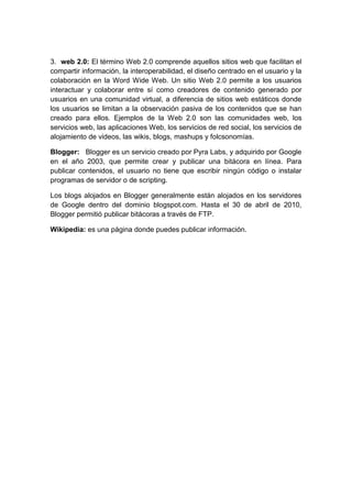 3. web 2.0: El término Web 2.0 comprende aquellos sitios web que facilitan el
compartir información, la interoperabilidad, el diseño centrado en el usuario y la
colaboración en la Word Wide Web. Un sitio Web 2.0 permite a los usuarios
interactuar y colaborar entre sí como creadores de contenido generado por
usuarios en una comunidad virtual, a diferencia de sitios web estáticos donde
los usuarios se limitan a la observación pasiva de los contenidos que se han
creado para ellos. Ejemplos de la Web 2.0 son las comunidades web, los
servicios web, las aplicaciones Web, los servicios de red social, los servicios de
alojamiento de videos, las wikis, blogs, mashups y folcsonomías.
Blogger: Blogger es un servicio creado por Pyra Labs, y adquirido por Google
en el año 2003, que permite crear y publicar una bitácora en línea. Para
publicar contenidos, el usuario no tiene que escribir ningún código o instalar
programas de servidor o de scripting.
Los blogs alojados en Blogger generalmente están alojados en los servidores
de Google dentro del dominio blogspot.com. Hasta el 30 de abril de 2010,
Blogger permitió publicar bitácoras a través de FTP.
Wikipedia: es una página donde puedes publicar información.
 
