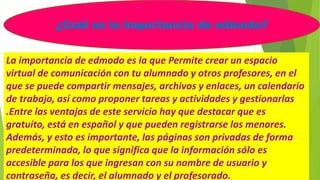 ¿Cuál es la importancia de edmodo?
La importancia de edmodo es la que Permite crear un espacio
virtual de comunicación con tu alumnado y otros profesores, en el
que se puede compartir mensajes, archivos y enlaces, un calendario
de trabajo, así como proponer tareas y actividades y gestionarlas
.Entre las ventajas de este servicio hay que destacar que es
gratuito, está en español y que pueden registrarse los menores.
Además, y esto es importante, las páginas son privadas de forma
predeterminada, lo que significa que la información sólo es
accesible para los que ingresan con su nombre de usuario y
contraseña, es decir, el alumnado y el profesorado.
 