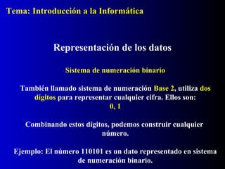 Sistema de numeración binario
También llamado sistema de numeración Base 2, utiliza dos
dígitos para representar cualquier cifra. Ellos son:
0, 1
Combinando estos dígitos, podemos construir cualquier
número.
Ejemplo: El número 110101 es un dato representado en sistema
de numeración binario.
Representación de los datos
Tema: Introducción a la Informática
 