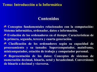 Contenidos
Conceptos fundamentales relacionados con la computación:
Sistema informático, ordenador, datos e información.
Evolución de los ordenadores en el tiempo: Características de
la primera, segunda, tercera y cuarta generación.
Clasificación de los ordenadores según su capacidad de
procesamiento y su tamaño: Supercomputador, mainframe,
minicomputador, estación de trabajo y computador personal.
Representación de los datos: Conceptos de sistemas de
numeración decimal, binario, octal y hexadecimal. Conversiones
de binario a decimal y viceversa.
Tema: Introducción a la Informática
 