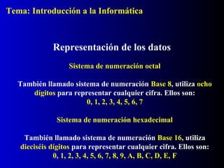 Sistema de numeración octal
También llamado sistema de numeración Base 8, utiliza ocho
dígitos para representar cualquier cifra. Ellos son:
0, 1, 2, 3, 4, 5, 6, 7
Representación de los datos
Sistema de numeración hexadecimal
También llamado sistema de numeración Base 16, utiliza
dieciséis dígitos para representar cualquier cifra. Ellos son:
0, 1, 2, 3, 4, 5, 6, 7, 8, 9, A, B, C, D, E, F
Tema: Introducción a la Informática
 