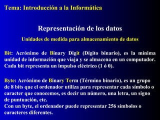 Bit: Acrónimo de Binary Digit (Dígito binario), es la mínima
unidad de información que viaja y se almacena en un computador.
Cada bit representa un impulso eléctrico (1 ó 0).
Representación de los datos
Byte: Acrónimo de Binary Term (Término binario), es un grupo
de 8 bits que el ordenador utiliza para representar cada símbolo o
caracter que conocemos, es decir un número, una letra, un signo
de puntuación, etc.
Con un byte, el ordenador puede representar 256 símbolos o
caracteres diferentes.
Unidades de medida para almacenamiento de datos
Tema: Introducción a la Informática
 