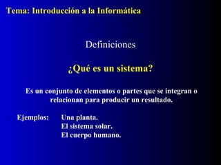 Definiciones
¿Qué es un sistema?
Es un conjunto de elementos o partes que se integran o
relacionan para producir un resultado.
Ejemplos: Una planta.
El sistema solar.
El cuerpo humano.
Tema: Introducción a la Informática
 
