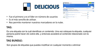 • Fue el primero y es el líder en número de usuarios
• Es el más sencillo de utilizar.
• Nos permite mantener nuestros marcadores en la nube.
Es una etiqueta con la cuál identificas un contenido. Una vez coloques la etiqueta, cualquier
persona podrá hacer clic sobre ella, y entonces accederá al contenido relacionado con la
misma.
Son grupos de etiquetas que puedes modificar en cualquier momento o eliminar
 