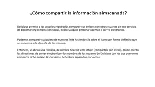 ¿Cómo compartir la información almacenada?
Delicious permite a los usuarios registrados compartir sus enlaces con otros usuarios de este servicio
de bookmarking o marcación social, o con cualquier persona vía email o correo electrónico.
Podemos compartir cualquiera de nuestros links haciendo clic sobre el icono con forma de flecha que
se encuentra a la derecha de los mismos.
Entonces, se abrirá una ventana, de nombre Share it with others (compártelo con otros), donde escribir
las direcciones de correo electrónico o los nombres de los usuarios de Delicious con los que queremos
compartir dicho enlace. Si son varios, deberán ir separados por comas.
 