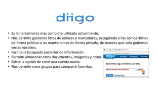 • Es la herramienta mas completa utilizada actualmente.
• Nos permite gestionar listas de enlaces o marcadores, escogiendo si las compartimos
de forma pública o las mantenemos de forma privada, de manera que sólo podemos
verlas nosotros.
• Facilita la búsqueda posterior de información.
• Permite almacenar otros documentos, imágenes y notas.
• Existe la opción de crear una cuenta nueva.
• Nos permite crear grupos para compartir favoritos.
 