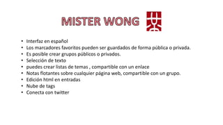 • Interfaz en español
• Los marcadores favoritos pueden ser guardados de forma pública o privada.
• Es posible crear grupos públicos o privados.
• Selección de texto
• puedes crear listas de temas , compartible con un enlace
• Notas flotantes sobre cualquier página web, compartible con un grupo.
• Edición html en entradas
• Nube de tags
• Conecta con twitter
 