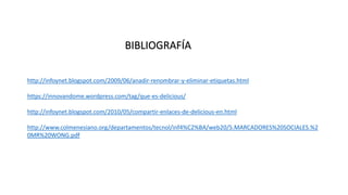 http://infoynet.blogspot.com/2009/06/anadir-renombrar-y-eliminar-etiquetas.html
https://innovandome.wordpress.com/tag/que-es-delicious/
http://infoynet.blogspot.com/2010/05/compartir-enlaces-de-delicious-en.html
http://www.colmenesiano.org/departamentos/tecnol/inf4%C2%BA/web20/5.MARCADORES%20SOCIALES.%2
0MR%20WONG.pdf
BIBLIOGRAFÍA
 