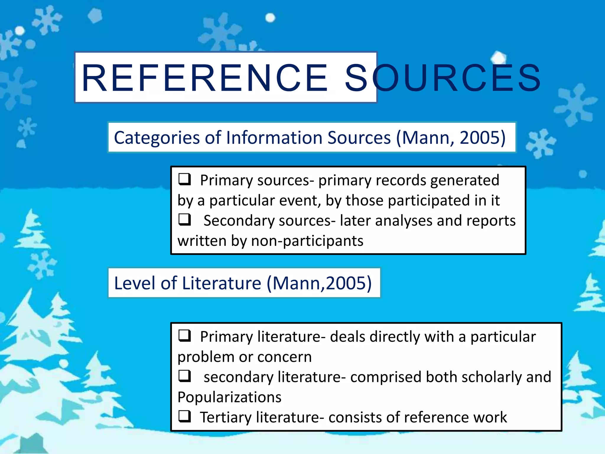 REFERENCE SOURCES
Categories of Information Sources (Mann, 2005)
 Primary sources- primary records generated
by a particular event, by those participated in it
 Secondary sources- later analyses and reports
written by non-participants
Level of Literature (Mann,2005)
 Primary literature- deals directly with a particular
problem or concern
 secondary literature- comprised both scholarly and
Popularizations
 Tertiary literature- consists of reference work
 