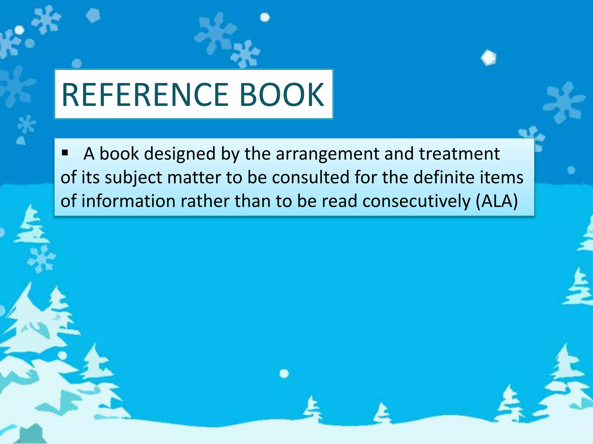 REFERENCE BOOK
 A book designed by the arrangement and treatment
of its subject matter to be consulted for the definite items
of information rather than to be read consecutively (ALA)
 