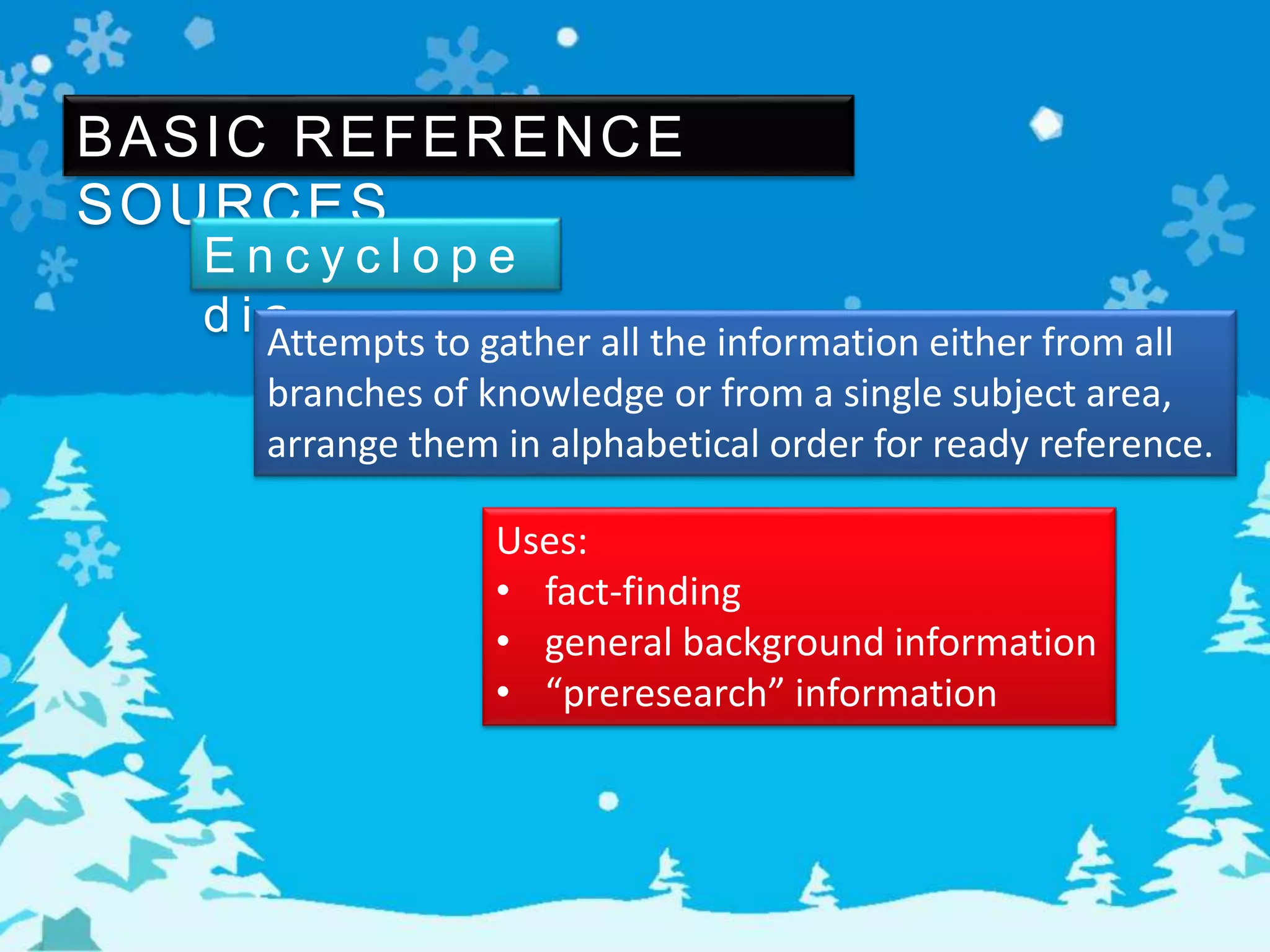 BASIC REFERENCE
SOURCES
E n c y c l o p e
d i aAttempts to gather all the information either from all
branches of knowledge or from a single subject area,
arrange them in alphabetical order for ready reference.
Uses:
• fact-finding
• general background information
• “preresearch” information
 