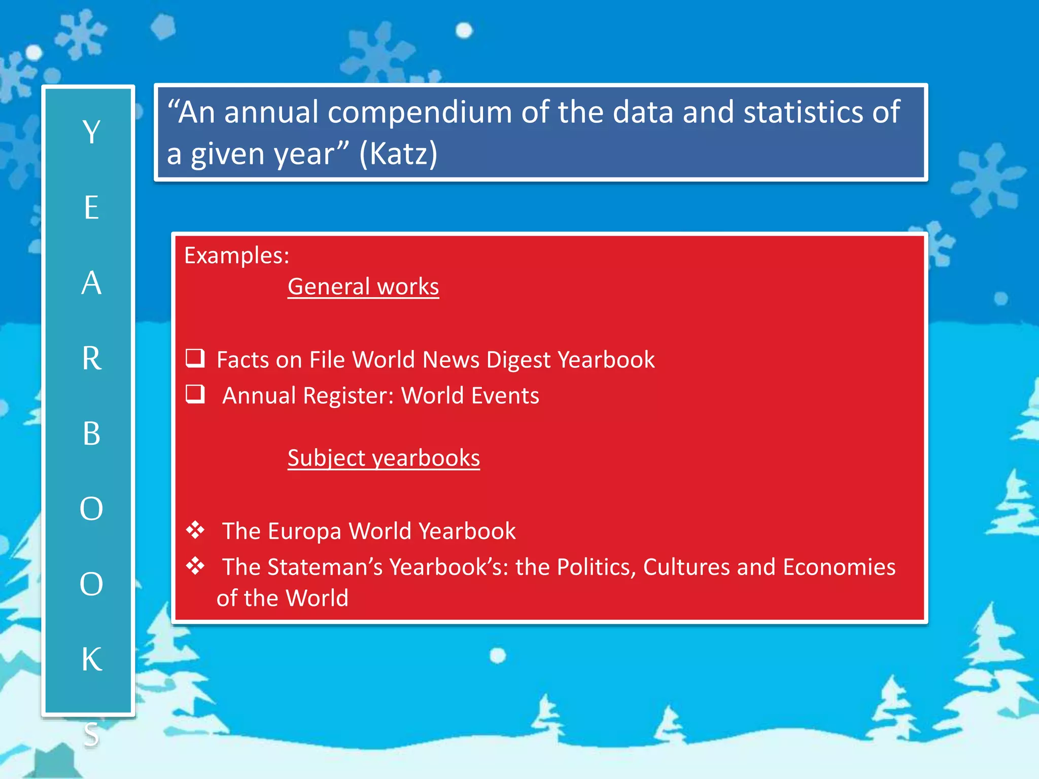 Y
E
A
R
B
O
O
K
S
“An annual compendium of the data and statistics of
a given year” (Katz)
Examples:
General works
 Facts on File World News Digest Yearbook
 Annual Register: World Events
Subject yearbooks
 The Europa World Yearbook
 The Stateman’s Yearbook’s: the Politics, Cultures and Economies
of the World
 