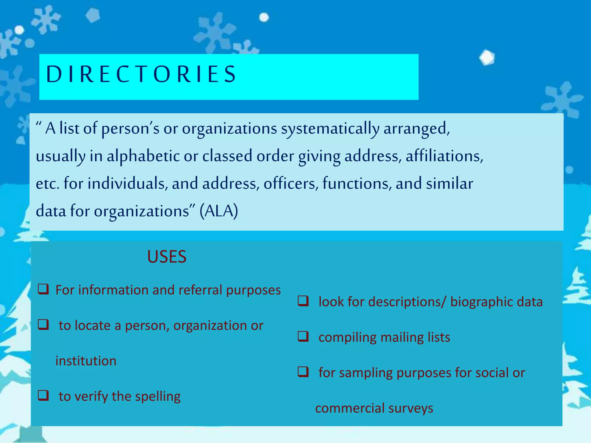 DI RECTORI ES
“ A listof person’s or organizations systematicallyarranged,
usuallyin alphabeticor classed order giving address, affiliations,
etc. for individuals, and address, officers, functions, and similar
data for organizations” (ALA)
USES
 For information and referral purposes
 to locate a person, organization or
institution
 to verify the spelling
 look for descriptions/ biographic data
 compiling mailing lists
 for sampling purposes for social or
commercial surveys
 