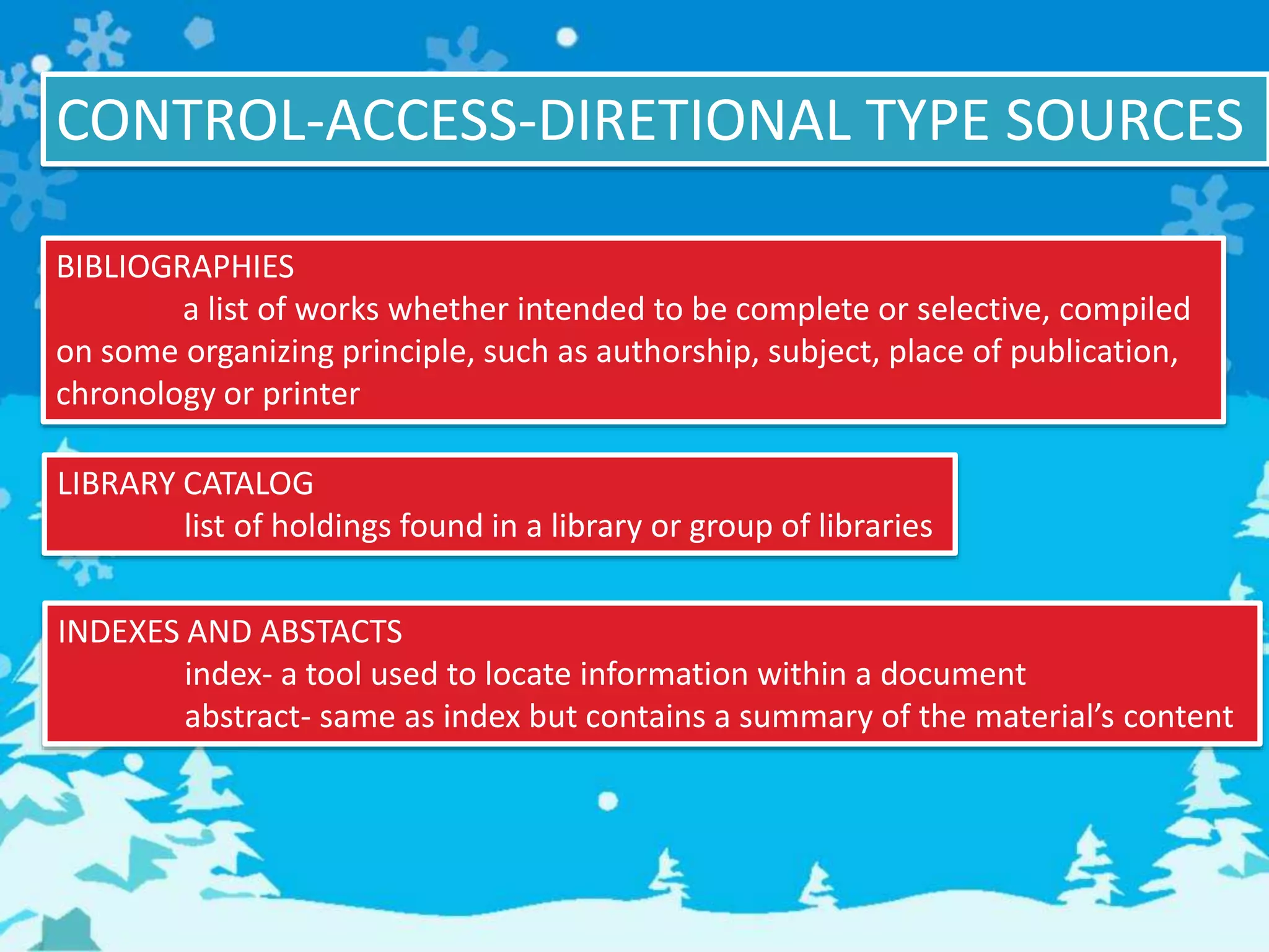 CONTROL-ACCESS-DIRETIONAL TYPE SOURCES
BIBLIOGRAPHIES
a list of works whether intended to be complete or selective, compiled
on some organizing principle, such as authorship, subject, place of publication,
chronology or printer
LIBRARY CATALOG
list of holdings found in a library or group of libraries
INDEXES AND ABSTACTS
index- a tool used to locate information within a document
abstract- same as index but contains a summary of the material’s content
 