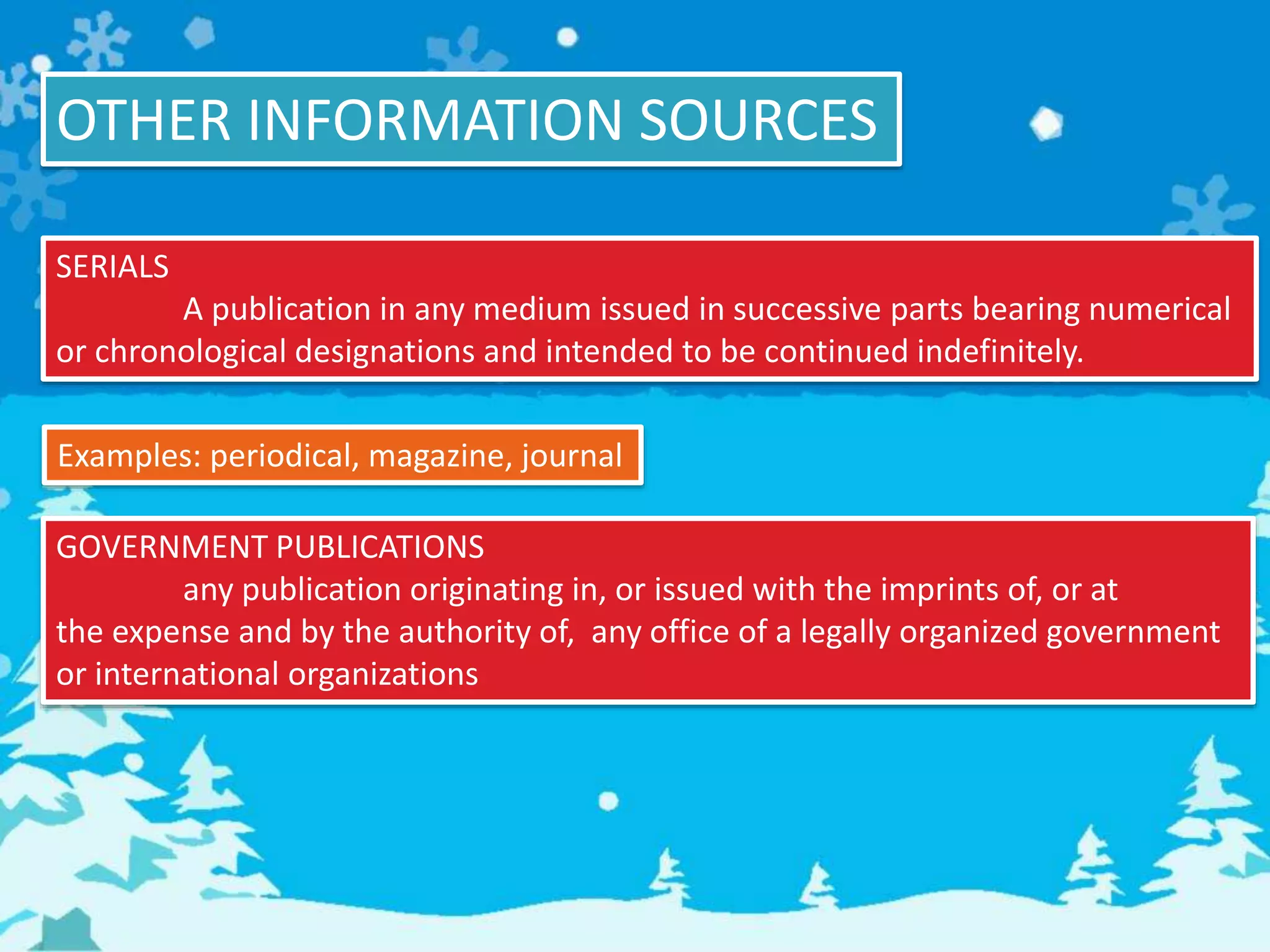 OTHER INFORMATION SOURCES
SERIALS
A publication in any medium issued in successive parts bearing numerical
or chronological designations and intended to be continued indefinitely.
Examples: periodical, magazine, journal
GOVERNMENT PUBLICATIONS
any publication originating in, or issued with the imprints of, or at
the expense and by the authority of, any office of a legally organized government
or international organizations
 