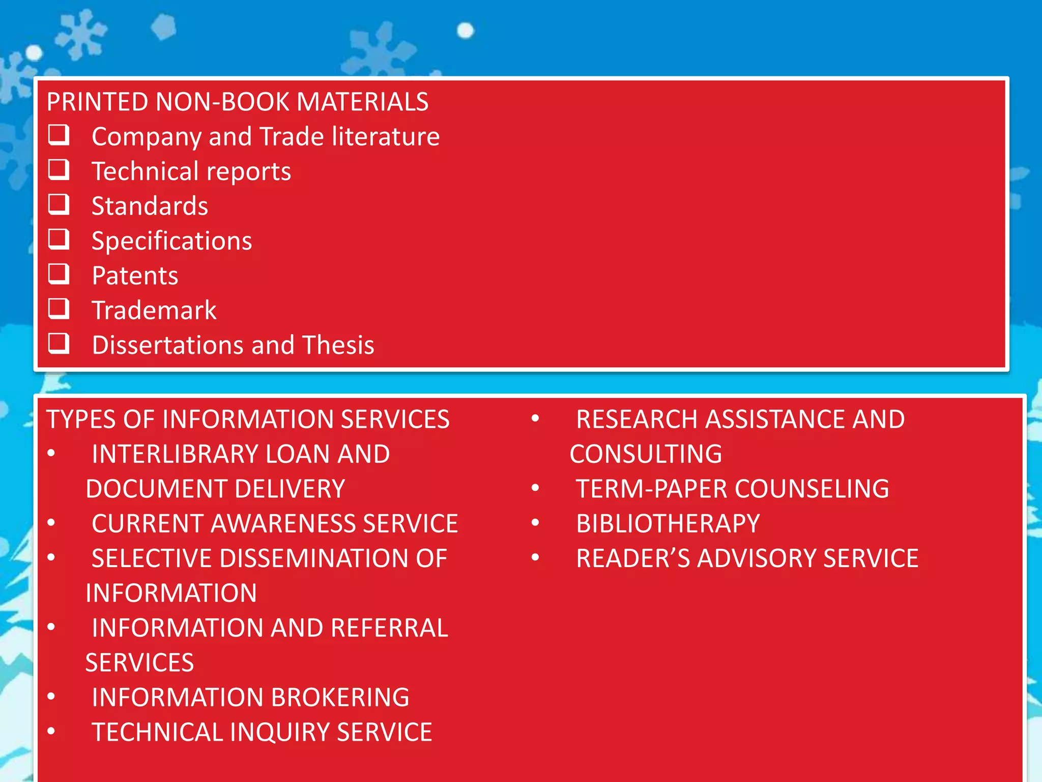 PRINTED NON-BOOK MATERIALS
 Company and Trade literature
 Technical reports
 Standards
 Specifications
 Patents
 Trademark
 Dissertations and Thesis
TYPES OF INFORMATION SERVICES
• INTERLIBRARY LOAN AND
DOCUMENT DELIVERY
• CURRENT AWARENESS SERVICE
• SELECTIVE DISSEMINATION OF
INFORMATION
• INFORMATION AND REFERRAL
SERVICES
• INFORMATION BROKERING
• TECHNICAL INQUIRY SERVICE
• RESEARCH ASSISTANCE AND
CONSULTING
• TERM-PAPER COUNSELING
• BIBLIOTHERAPY
• READER’S ADVISORY SERVICE
 