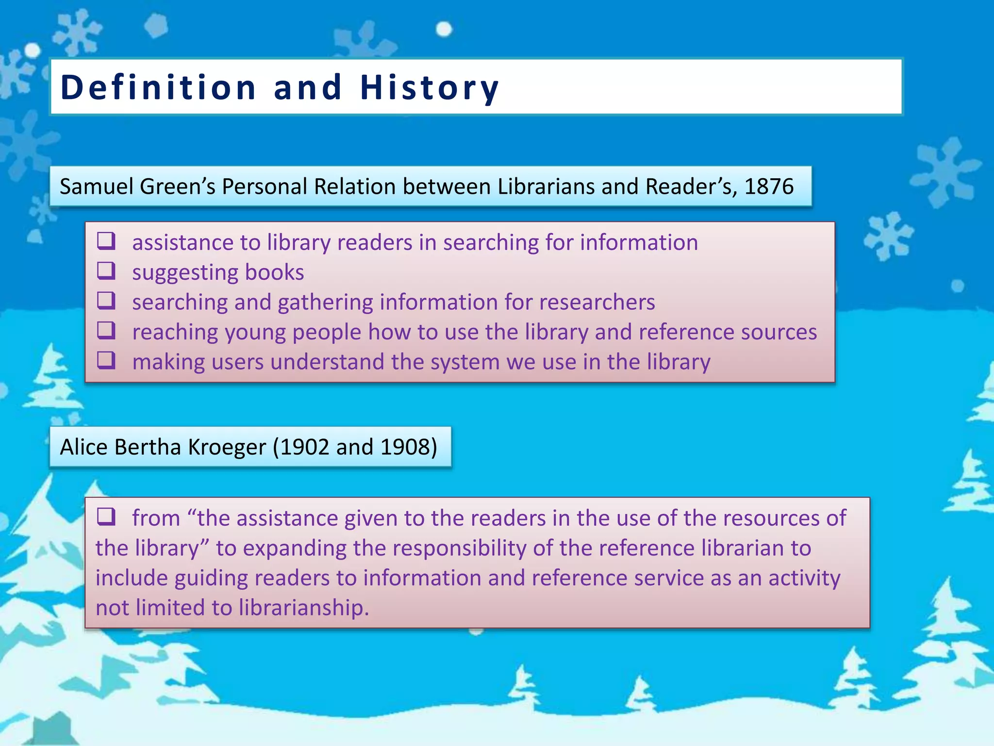 Definition and History
Samuel Green’s Personal Relation between Librarians and Reader’s, 1876
 assistance to library readers in searching for information
 suggesting books
 searching and gathering information for researchers
 reaching young people how to use the library and reference sources
 making users understand the system we use in the library
Alice Bertha Kroeger (1902 and 1908)
 from “the assistance given to the readers in the use of the resources of
the library” to expanding the responsibility of the reference librarian to
include guiding readers to information and reference service as an activity
not limited to librarianship.
 