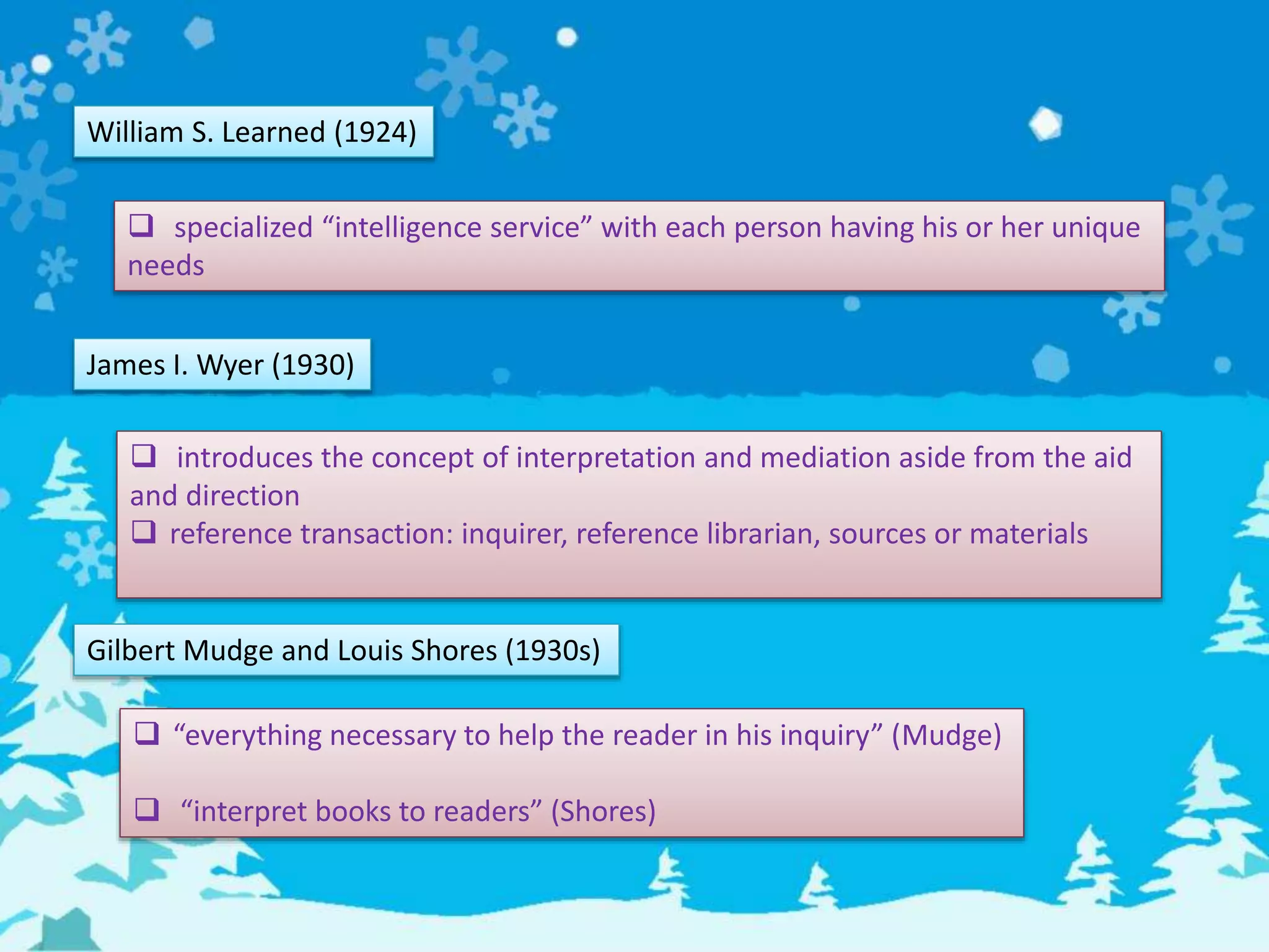 William S. Learned (1924)
 specialized “intelligence service” with each person having his or her unique
needs
James I. Wyer (1930)
 introduces the concept of interpretation and mediation aside from the aid
and direction
 reference transaction: inquirer, reference librarian, sources or materials
Gilbert Mudge and Louis Shores (1930s)
 “everything necessary to help the reader in his inquiry” (Mudge)
 “interpret books to readers” (Shores)
 
