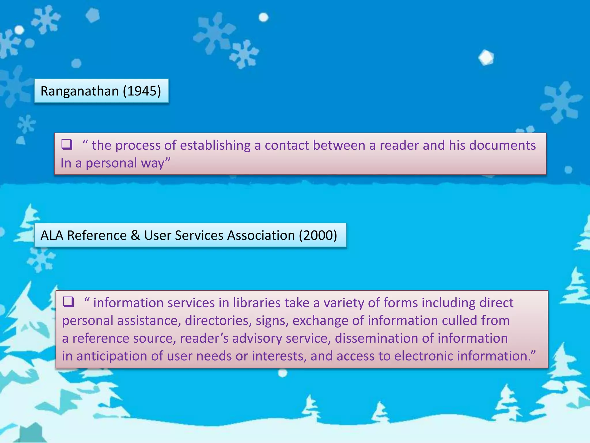Ranganathan (1945)
 “ the process of establishing a contact between a reader and his documents
In a personal way”
ALA Reference & User Services Association (2000)
 “ information services in libraries take a variety of forms including direct
personal assistance, directories, signs, exchange of information culled from
a reference source, reader’s advisory service, dissemination of information
in anticipation of user needs or interests, and access to electronic information.”
 