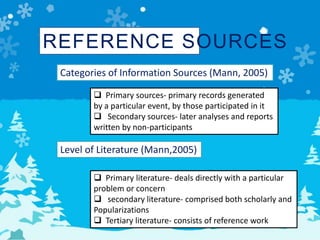 REFERENCE SOURCES
Categories of Information Sources (Mann, 2005)
 Primary sources- primary records generated
by a particular event, by those participated in it
 Secondary sources- later analyses and reports
written by non-participants
Level of Literature (Mann,2005)
 Primary literature- deals directly with a particular
problem or concern
 secondary literature- comprised both scholarly and
Popularizations
 Tertiary literature- consists of reference work
 