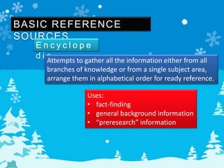 BASIC REFERENCE
SOURCES
E n c y c l o p e
d i aAttempts to gather all the information either from all
branches of knowledge or from a single subject area,
arrange them in alphabetical order for ready reference.
Uses:
• fact-finding
• general background information
• “preresearch” information
 
