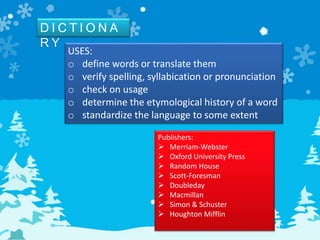D I C T I O N A
R Y
USES:
o define words or translate them
o verify spelling, syllabication or pronunciation
o check on usage
o determine the etymological history of a word
o standardize the language to some extent
Publishers:
 Merriam-Webster
 Oxford University Press
 Random House
 Scott-Foresman
 Doubleday
 Macmillan
 Simon & Schuster
 Houghton Mifflin
 