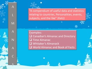 A
L
M
A
N
A
C
S
“A compendium of useful data and statistics
relating to countries, Personalities, events,
subjects, and the like” (Katz)
Examples:
 Canadian’s Almanac and Directory
 Time Almanac
 Whitaker’s Almanack
 World Almanac and Book of Facts
 