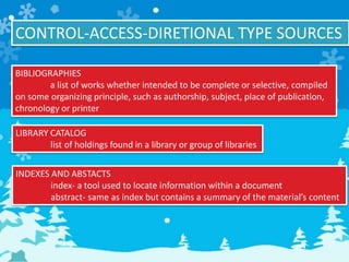 CONTROL-ACCESS-DIRETIONAL TYPE SOURCES
BIBLIOGRAPHIES
a list of works whether intended to be complete or selective, compiled
on some organizing principle, such as authorship, subject, place of publication,
chronology or printer
LIBRARY CATALOG
list of holdings found in a library or group of libraries
INDEXES AND ABSTACTS
index- a tool used to locate information within a document
abstract- same as index but contains a summary of the material’s content
 